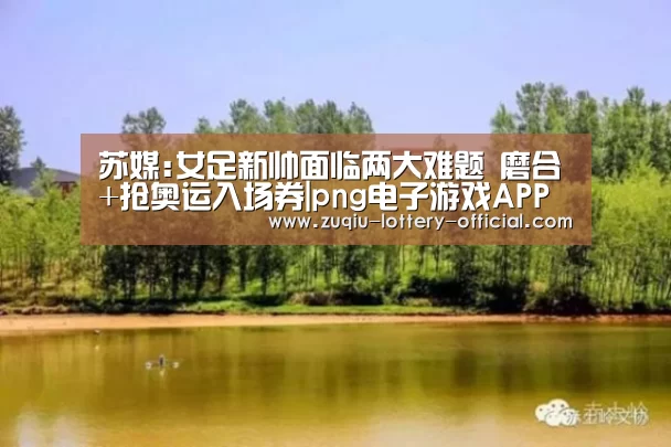 苏媒:女足新帅面临两大难题 磨合+抢奥运入场券|png电子游戏APP下载(图2) png电子游戏